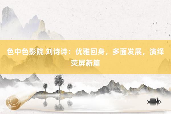 色中色影院 刘诗诗:优雅回身,多面发展,演绎荧屏新篇