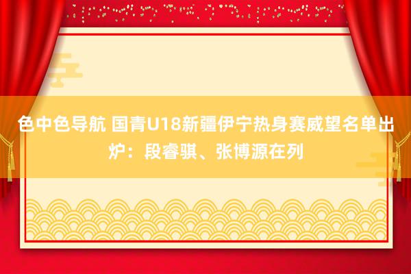 色中色导航 国青U18新疆伊宁热身赛威望名单出炉：段睿骐、张博源在列