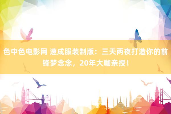色中色电影网 速成服装制版：三天两夜打造你的前锋梦念念，20年大咖亲授！