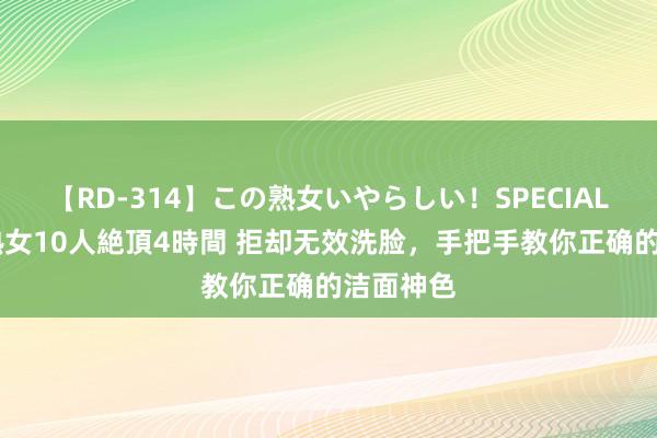 【RD-314】この熟女いやらしい！SPECIAL 魅惑の熟女10人絶頂4時間 拒却无效洗脸，手把手教你正确的洁面神色