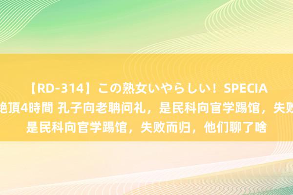 【RD-314】この熟女いやらしい！SPECIAL 魅惑の熟女10人絶頂4時間 孔子向老聃问礼，是民科向官学踢馆，失败而归，他们聊了啥