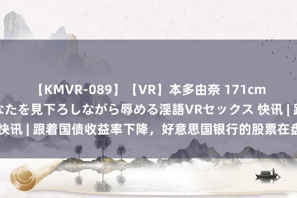 【KMVR-089】【VR】本多由奈 171cm高身長の美脚痴女があなたを見下ろしながら辱める淫語VRセックス 快讯 | 跟着国债收益率下降，好意思国银行的股票在盘赶赴来中着落。