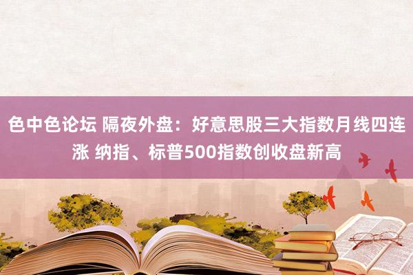色中色论坛 隔夜外盘：好意思股三大指数月线四连涨 纳指、标普500指数创收盘新高