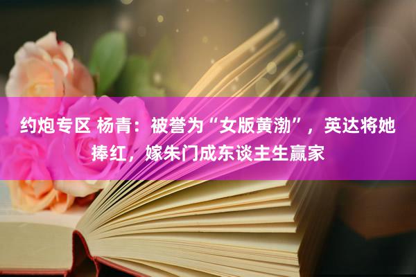约炮专区 杨青：被誉为“女版黄渤”，英达将她捧红，嫁朱门成东谈主生赢家