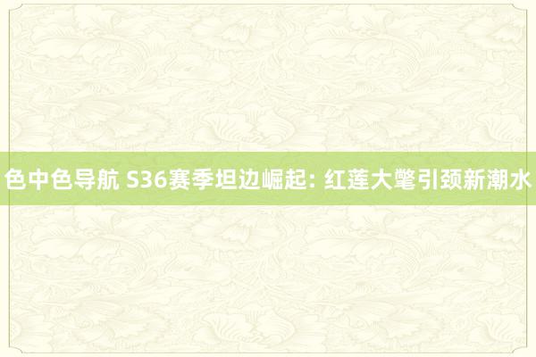 色中色导航 S36赛季坦边崛起: 红莲大氅引颈新潮水