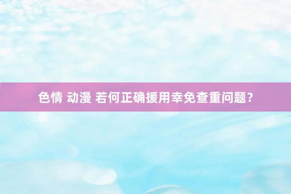 色情 动漫 若何正确援用幸免查重问题？