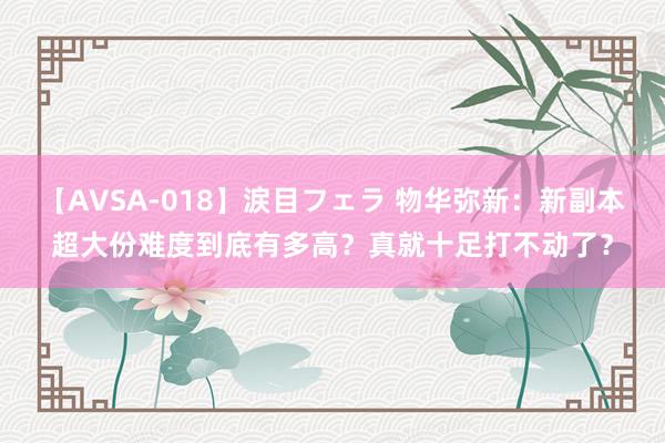 【AVSA-018】涙目フェラ 物华弥新：新副本超大份难度到底有多高？真就十足打不动了？