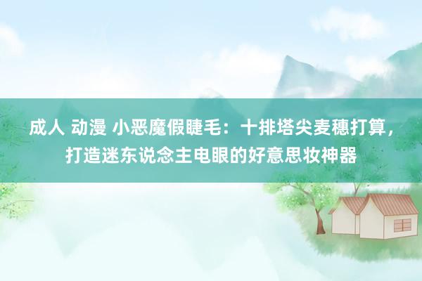 成人 动漫 小恶魔假睫毛：十排塔尖麦穗打算，打造迷东说念主电眼的好意思妆神器
