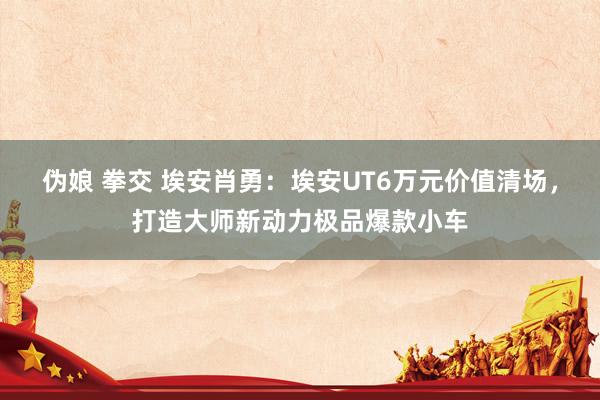 伪娘 拳交 埃安肖勇：埃安UT6万元价值清场，打造大师新动力极品爆款小车