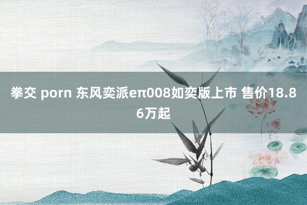 拳交 porn 东风奕派eπ008如奕版上市 售价18.86万起