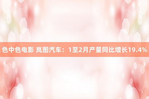 色中色电影 岚图汽车：1至2月产量同比增长19.4%