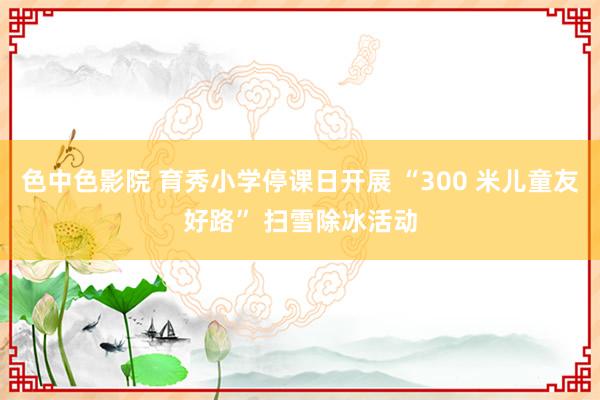 色中色影院 育秀小学停课日开展 “300 米儿童友好路” 扫雪除冰活动