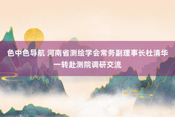 色中色导航 河南省测绘学会常务副理事长杜清华一转赴测院调研交流