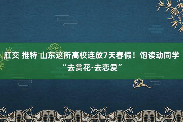 肛交 推特 山东这所高校连放7天春假！饱读动同学“去赏花·去恋爱”