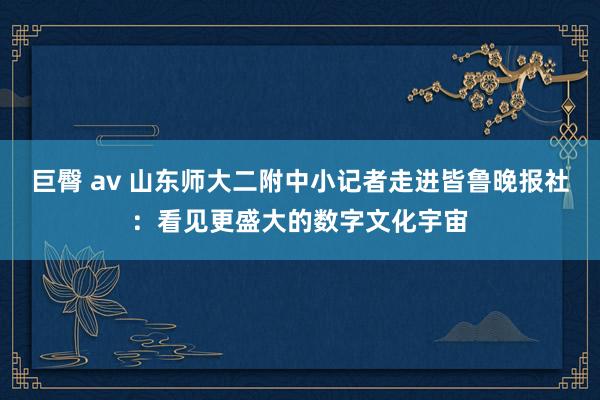 巨臀 av 山东师大二附中小记者走进皆鲁晚报社：看见更盛大的数字文化宇宙
