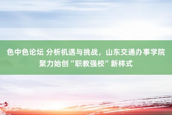 色中色论坛 分析机遇与挑战，山东交通办事学院聚力始创“职教强校”新样式