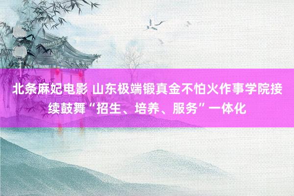 北条麻妃电影 山东极端锻真金不怕火作事学院接续鼓舞“招生、培养、服务”一体化