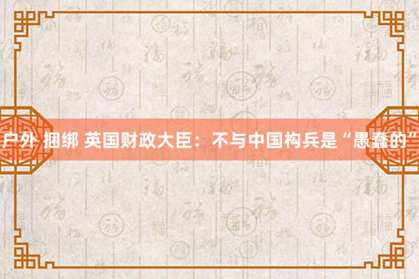 户外 捆绑 英国财政大臣：不与中国构兵是“愚蠢的”