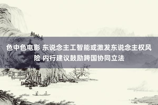 色中色电影 东说念主工智能或激发东说念主权风险 内行建议鼓励跨国协同立法