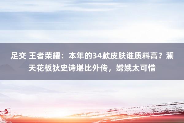 足交 王者荣耀：本年的34款皮肤谁质料高？澜天花板狄史诗堪比外传，嫦娥太可惜