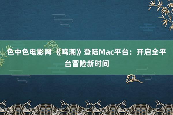 色中色电影网 《鸣潮》登陆Mac平台：开启全平台冒险新时间