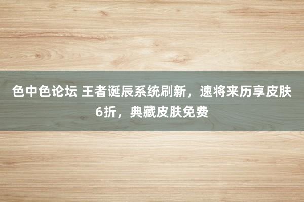 色中色论坛 王者诞辰系统刷新，速将来历享皮肤6折，典藏皮肤免费
