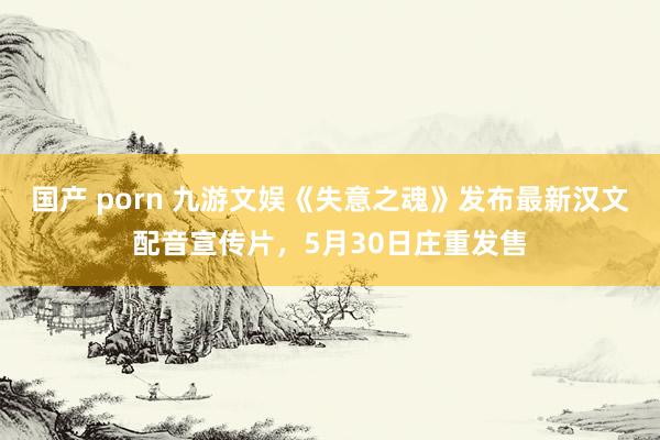 国产 porn 九游文娱《失意之魂》发布最新汉文配音宣传片，5月30日庄重发售