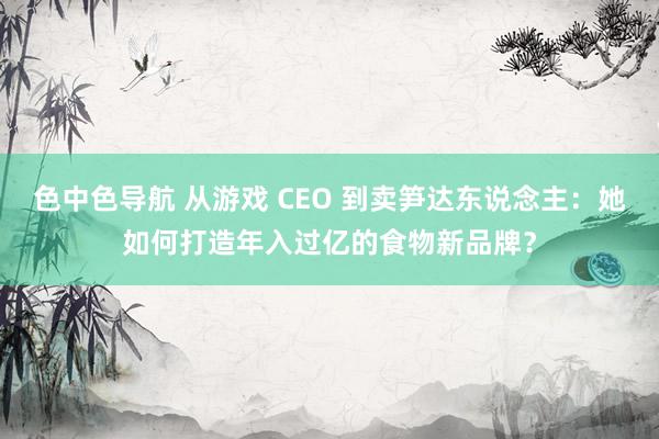 色中色导航 从游戏 CEO 到卖笋达东说念主：她如何打造年入过亿的食物新品牌？