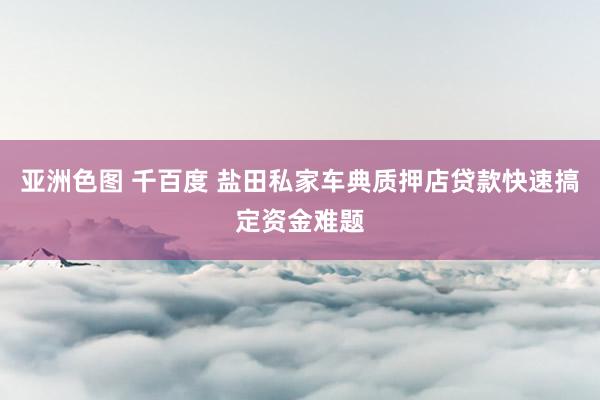 亚洲色图 千百度 盐田私家车典质押店贷款快速搞定资金难题