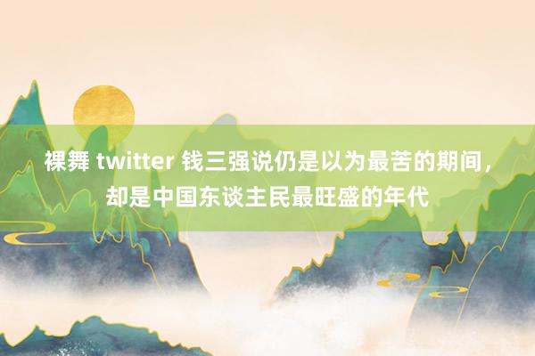 裸舞 twitter 钱三强说仍是以为最苦的期间，却是中国东谈主民最旺盛的年代