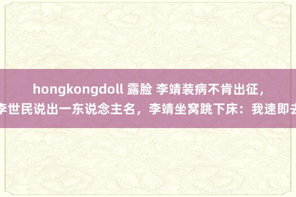 hongkongdoll 露脸 李靖装病不肯出征，李世民说出一东说念主名，李靖坐窝跳下床：我速即去