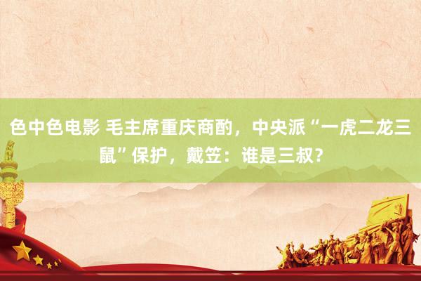 色中色电影 毛主席重庆商酌，中央派“一虎二龙三鼠”保护，戴笠：谁是三叔？