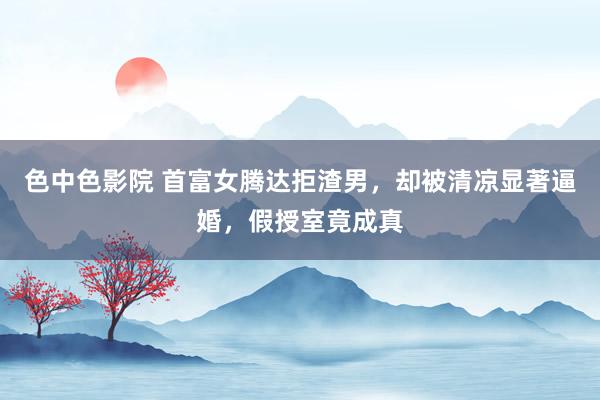 色中色影院 首富女腾达拒渣男，却被清凉显著逼婚，假授室竟成真