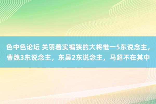 色中色论坛 关羽着实褊狭的大将惟一5东说念主，曹魏3东说念主，东吴2东说念主，马超不在其中