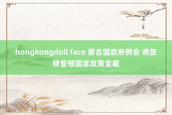 hongkongdoll face 蒙古国政府例会 将放肆整顿国度政策宝藏