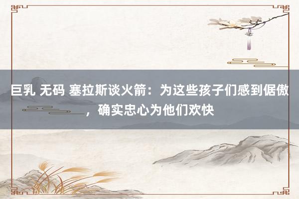 巨乳 无码 塞拉斯谈火箭：为这些孩子们感到倨傲，确实忠心为他们欢快