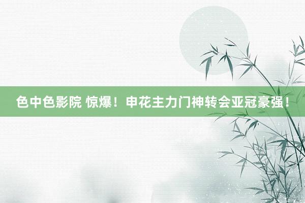 色中色影院 惊爆！申花主力门神转会亚冠豪强！