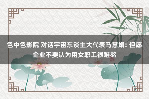 色中色影院 对话宇宙东谈主大代表马慧娟: 但愿企业不要认为用女职工很难熬