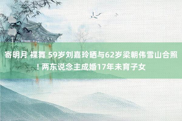 寄明月 裸舞 59岁刘嘉玲晒与62岁梁朝伟雪山合照! 两东说念主成婚17年未育子女