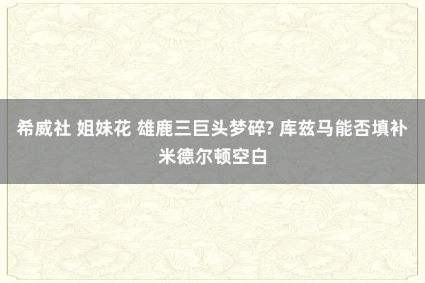 希威社 姐妹花 雄鹿三巨头梦碎? 库兹马能否填补米德尔顿空白