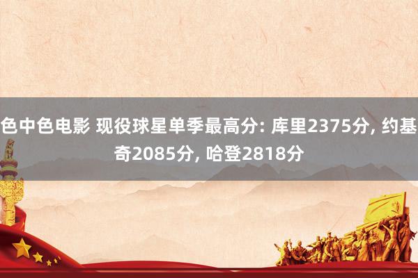 色中色电影 现役球星单季最高分: 库里2375分, 约基奇2085分, 哈登2818分
