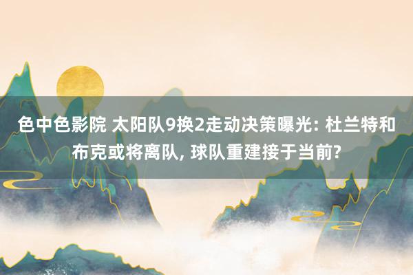 色中色影院 太阳队9换2走动决策曝光: 杜兰特和布克或将离队, 球队重建接于当前?