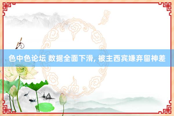 色中色论坛 数据全面下滑, 被主西宾嫌弃留神差