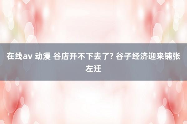 在线av 动漫 谷店开不下去了? 谷子经济迎来铺张左迁