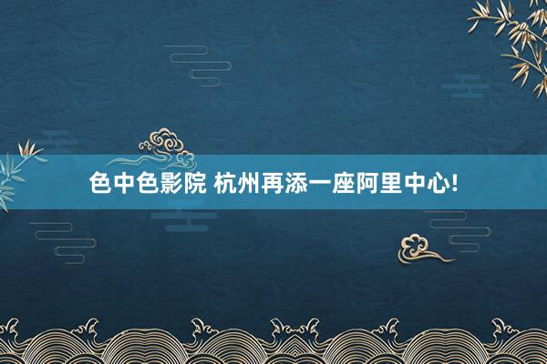 色中色影院 杭州再添一座阿里中心!