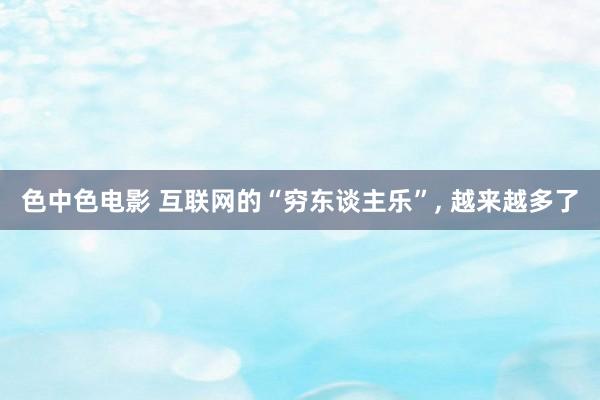 色中色电影 互联网的“穷东谈主乐”, 越来越多了