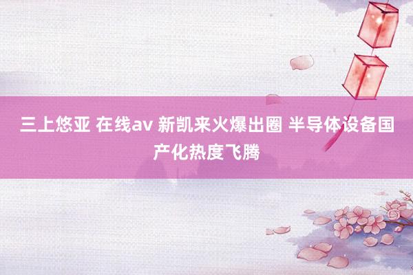 三上悠亚 在线av 新凯来火爆出圈 半导体设备国产化热度飞腾