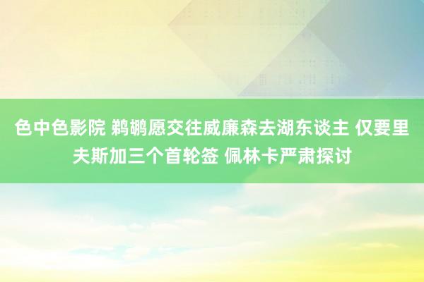 色中色影院 鹈鹕愿交往威廉森去湖东谈主 仅要里夫斯加三个首轮签 佩林卡严肃探讨