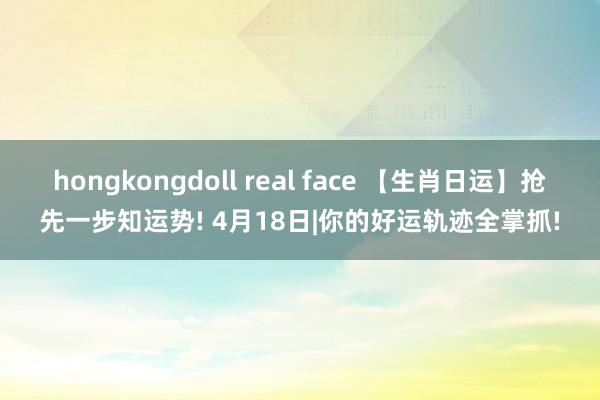 hongkongdoll real face 【生肖日运】抢先一步知运势! 4月18日|你的好运轨迹全掌抓!