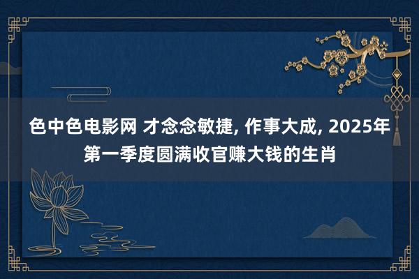 色中色电影网 才念念敏捷, 作事大成, 2025年第一季度圆满收官赚大钱的生肖